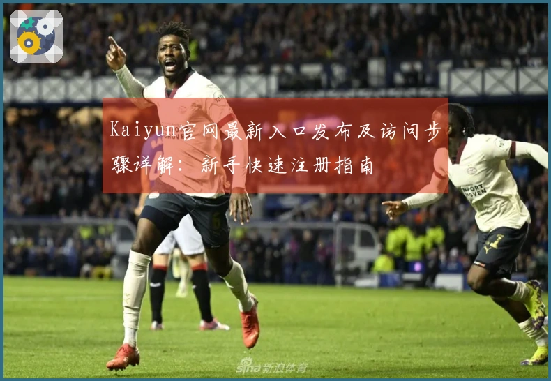 Kaiyun官网最新入口发布及访问步骤详解：新手快速注册指南