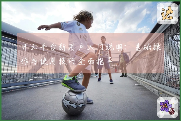 开云平台新用户入门说明：基础操作与使用技巧全面指导